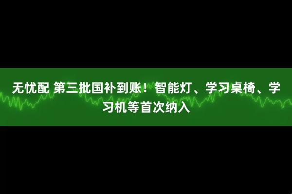 无忧配 第三批国补到账！智能灯、学习桌椅、学习机等首次纳入
