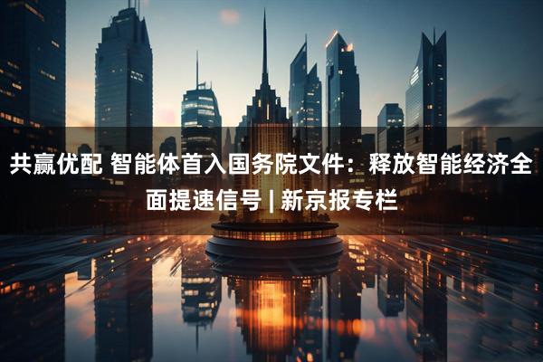 共赢优配 智能体首入国务院文件：释放智能经济全面提速信号 | 新京报专栏