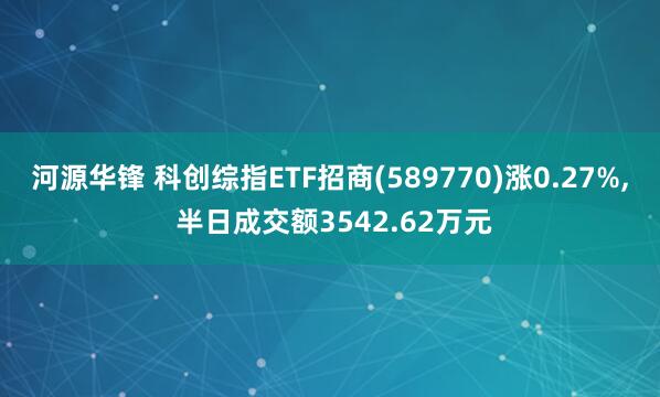 河源华锋 科创综指ETF招商(589770)涨0.27%, 半日成交额3542.62万元