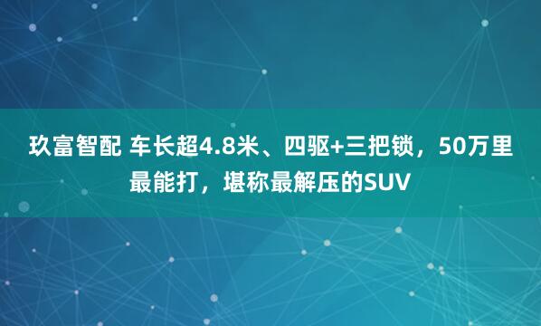 玖富智配 车长超4.8米、四驱+三把锁，50万里最能打，堪称最解压的SUV