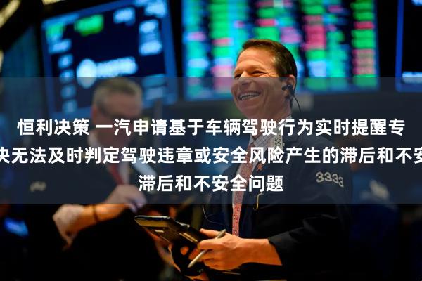 恒利决策 一汽申请基于车辆驾驶行为实时提醒专利，解决无法及时判定驾驶违章或安全风险产生的滞后和不安全问题