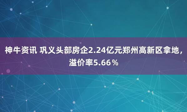 神牛资讯 巩义头部房企2.24亿元郑州高新区拿地，溢价率5.66％