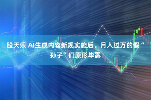 股天乐 AI生成内容新规实施后，月入过万的假“孙子”们原形毕露