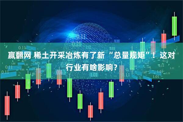 赢翻网 稀土开采冶炼有了新 “总量规矩”！这对行业有啥影响？
