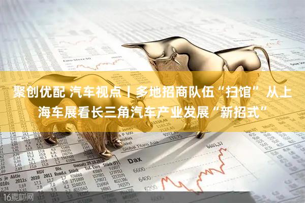 聚创优配 汽车视点丨多地招商队伍“扫馆” 从上海车展看长三角汽车产业发展“新招式”