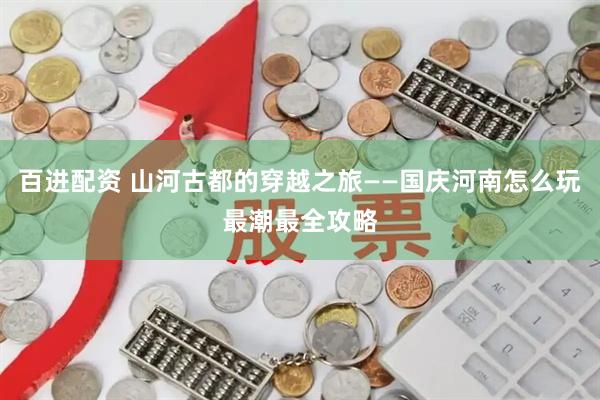 百进配资 山河古都的穿越之旅——国庆河南怎么玩最潮最全攻略