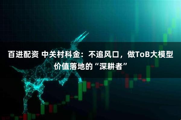 百进配资 中关村科金：不追风口，做ToB大模型价值落地的“深耕者”