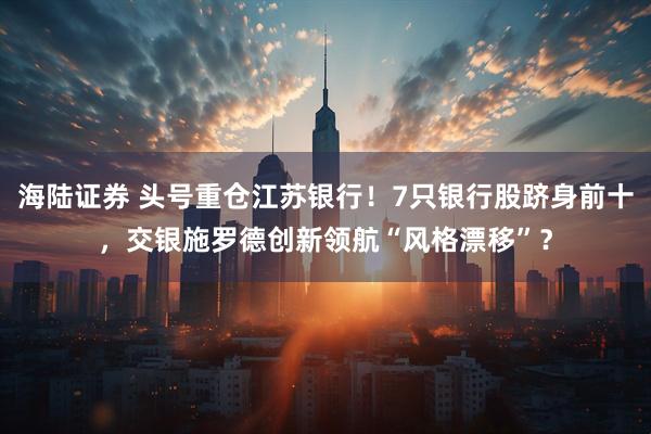 海陆证券 头号重仓江苏银行！7只银行股跻身前十，交银施罗德创新领航“风格漂移”？