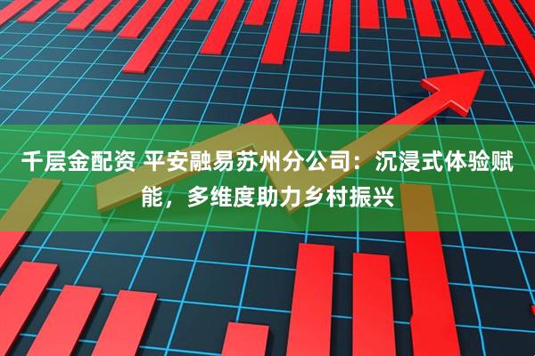 千层金配资 平安融易苏州分公司：沉浸式体验赋能，多维度助力乡村振兴