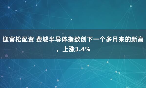 迎客松配资 费城半导体指数创下一个多月来的新高，上涨3.4%