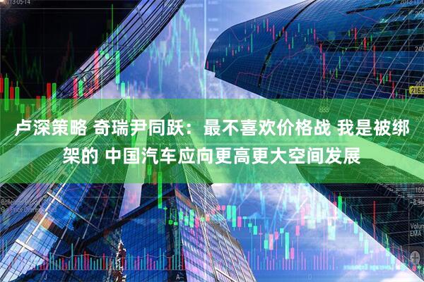 卢深策略 奇瑞尹同跃：最不喜欢价格战 我是被绑架的 中国汽车应向更高更大空间发展