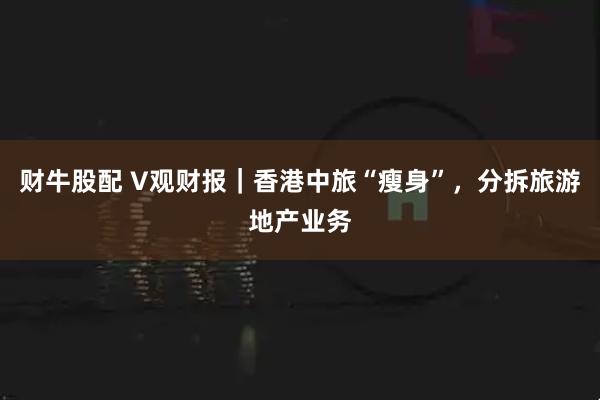 财牛股配 V观财报｜香港中旅“瘦身”，分拆旅游地产业务