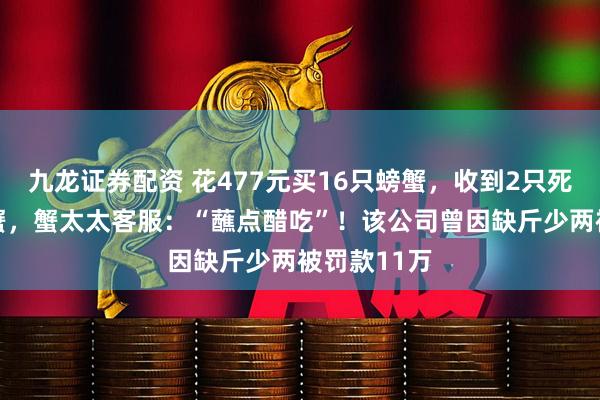 九龙证券配资 花477元买16只螃蟹，收到2只死蟹14只臭蟹，蟹太太客服：“蘸点醋吃”！该公司曾因缺斤少两被罚款11万