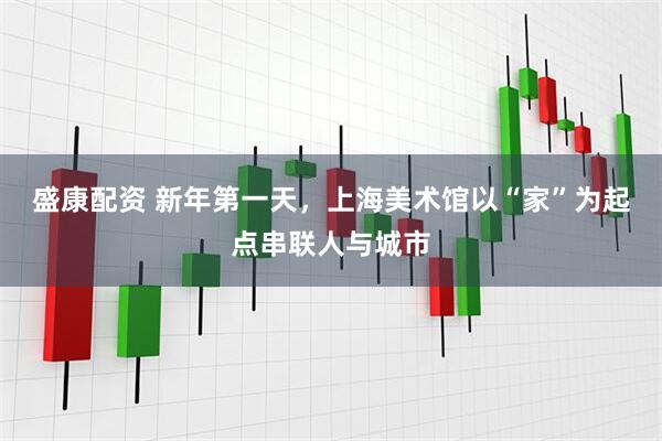 盛康配资 新年第一天,上海美术馆以“家”为起点串联人与城市