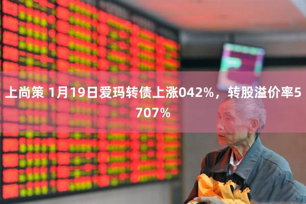 上尚策 1月19日爱玛转债上涨042%，转股溢价率5707%