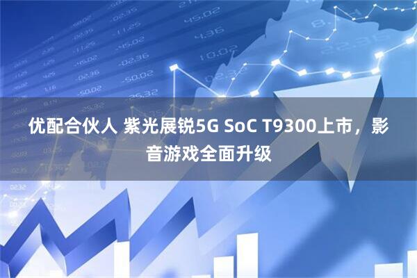 优配合伙人 紫光展锐5G SoC T9300上市，影音游戏全面升级
