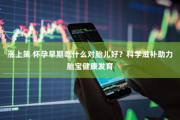 涨上策 怀孕早期吃什么对胎儿好？科学滋补助力胎宝健康发育