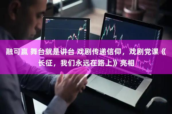 融可赢 舞台就是讲台 戏剧传递信仰，戏剧党课《长征，我们永远在路上》亮相