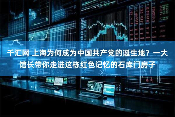 千汇网 上海为何成为中国共产党的诞生地？一大馆长带你走进这栋红色记忆的石库门房子